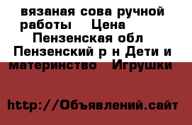 вязаная сова ручной работы  › Цена ­ 300 - Пензенская обл., Пензенский р-н Дети и материнство » Игрушки   